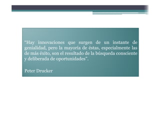 “Hay innovaciones que surgen de un instante de
genialidad, pero la mayoría de éstas, especialmente las
de más éxito, son el resultado de la búsqueda consciente
y deliberada de oportunidades”.

Peter Drucker
 