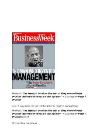 The book “The Essential Drucker:The Best of Sixty Years of Peter
Drucker'sEssential Writings on Management” was written by Peter F.
Drucker
Peter F Drucker is consideredthe father of modern management
The book “The Essential Drucker:The Best of Sixty Years of Peter
Drucker'sEssential Writings on Management” was written by Peter F.
Drucker himself
Here are few main ideas
 