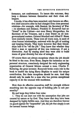 78 THE EFFECTIVE EXECUTIVE
formance, not conformance. To insure this outcome, they
keep a distance between themselves and their close col
leagues.
Lincoln, it hasoften been remarked, only became an effec
tive chief executive afterhe had changed from closepersonal
relations—for example, with Stanton, his Secretary of War
—to aloofness and distance. Franklin D. Roosevelt had no
"friend" in the Cabinet—not even Henry Morgenthau, his
Secretary of the Treasury, and a close friend on all non
governmental matters. General Marshall andAlfred P. Sloan
were similarly remote. These wereallwarm men, in need of
close human relationships, endowed with the gift of making
and keeping friends. They knew however that their friend
ships had to be "off the job." They knew that whether they
liked a man or approved of him was irrelevant, if not a
distraction. And by staying aloof they were able to build
teams of great diversity but also of strength.
Of course there are always exceptions wherethe job should
be fitted to the man. Even Sloan, despite his insistence on im
personal structure, consciously designed the early engineering
organization of General Motors around a man, Charles F.
Kettering, the great inventor. Roosevelt broke every rulein the
book to enable the dying Harry Hopkins to make his unique
contribution. But these exceptions should be rare. And they
should only be made for a man who has proven exceptional
capacity to do the unusual with excellence.
How then do effective executives staff for strength without
stumbling into the opposite trap of building jobs to suit per
sonality?
By and largethey follow four rules:
1. They do not start out with the assumptionthat jobs are
created by natureor by God. They know that they have been
designed by highly fallible men. And they aretherefore forever
on guardagainst the "impossible" job,the jobthat simply is not
for normal human beings.
 