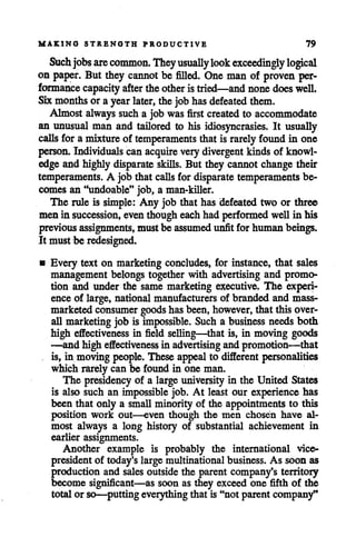 MAKING STRENGTH PRODUCTIVE 79
Such jobs arecommon. Theyusuallylookexceedingly logical
on paper. But they cannot be filled. One man of proven per
formance capacity after the otheristried—and nonedoeswell.
Sixmonthsor a year later, the jobhasdefeated them.
Almost always sucha jobwas first created to accommodate
an unusual man and tailored to his idiosyncrasies. It usually
calls for a mixture of temperaments that is rarely found in one
person. Individuals can acquire very divergent kinds of knowl
edge and highly disparate skills. But they cannot changetheir
temperaments. A job that calls for disparate temperaments be
comes an "undoable" job, a man-killer.
The rule is simple: Any job that has defeated two or three
men in succession, even though eachhad performedwell in his
previousassignments, must be assumedunfit for human beings.
It must be redesigned.
• Every text on marketing concludes, for instance, that sales
management belongs together with advertising and promo
tion and under the same marketing executive. The experi
ence of large, national manufacturers of branded and mass-
marketed consumer goodshas been, however, that this over
all marketing job is impossible. Such a business needsboth
high effectiveness in field selling—that is, in moving goods
—and high effectiveness in advertising and promotion—that
is, in movingpeople. These appeal to different personalities
which rarelycan be found in one man.
The presidency of a large universityin the United States
is also such an impossible job. At least our experience has
been that only a small minority of the appointments to this
position work out—even though the men chosen have al
most always a long history of substantial achievement in
earlier assignments.
Another example is probably the international vice-
president of today's large multinational business. As soon as
production and sales outside the parent company's territory
become significant—as soon as they exceed one fifth of the
total or so—putting everything that is "not parent company*'
 