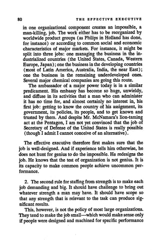 80 THE EFFECTIVE EXECUTIVE
in one organizational component creates an impossible, a
man-killing, job. The work either has to be reorganized by
worldwide product groups (as Philips in Holland has done,
for instance) or according to common social and economic
characteristics of major markets. For instance, it might be
split into three jobs: one managing the business in the in
dustrialized countries (the United States, Canada, Western
Europe, Japan); onethebusiness inthedeveloping countries
(most of Latin America, Australia, India, the near East);
one the business in the remaining underdeveloped ones.
Several majorchemical companies aregoing this route.
The ambassador of a major power today is in a similar
predicament. His embassy has become so huge, unwieldy,
and diffuse in its activities that a man who can administer
it has no time for, and almost certainly no interest in, his
first job: getting to know the country of his assignment, its
government, its policies, its people, and to get known and
trusted by them. And despite Mr. McNamara's lion-taming
act at the Pentagon, I am not yet convinced that the job of
Secretary of Defense of the United States is really possible
(though I admitI cannotconceive of an alternative).
The effective executive therefore first makes sure that the
job is well-designed. And if experience tells him otherwise, he
does not hunt for genius to do theimpossible. He redesigns the
job. He knows that the test of organization is not genius. It is
its capacity to make common people achieve uncommon per
formance.
2. The secondrule for staflSng from strengthis to make each
job demanding and big. It should have challenge to bring out
whatever strength a man may have. It should have scope so
that any strength that is relevant to the task can produce sig
nificant results.
This, however, is not the policyof most large organizations.
Theytendto makethejob small—which would makesense only
if people were designed and machined for specific performance
 