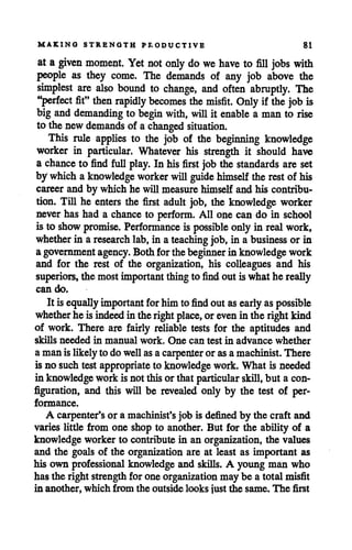 MAKING STRENGTH PRODUCTIVE 81
at a given moment. Yet notonly do we have to fill jobs with
people as they come. The demands of any job above the
simplest are also bound to change, and often abruptly. The
"perfect fit" then rapidly becomes the misfit. Only if the job is
big and demanding to begin with, willit enable a man to rise
to thenewdemands of achanged situation.
This rule applies to the job of the beginning knowledge
worker in particular. Whatever his strength it should have
a chance to find full play. In hisfirst job the standards are set
by whicha knowledge worker willguide himself the rest of his
career and by which he will measure himself and his contribu
tion. Till he enters the first adult job, the knowledge worker
never has had a chance to perform. All one can do in school
is to show promise. Performance is possible onlyin real work,
whether in a research lab, in ateaching job, in a business or in
agovernment agency. Both forthebeginner in knowledgework
and for the rest of the organization, his colleagues and his
superiors, the most important thingto find out is whathe really
can do.
It isequally important for himto find out asearly aspossible
whether he isindeed intheright place, orevenin the right kind
of work. There are fairly reliable tests for the aptitudes and
skills needed in manual work. One can test in advance whether
amanislikelyto do wellasacarpenter or asamachinist. There
is no suchtest appropriate to knowledge work. What is needed
in knowledge workisnotthisorthat particular skill,but a con
figuration, and this will be revealed only by the test of per
formance.
A carpenter's or a machinist's job is defined by the craft and
varies little from one shop to another. But for the ability of a
knowledge worker to contribute in an organization, the values
and the goals of the organization are at least as important as
his own professional knowledge and skills. A young man who
has the right strength for one organizationmay be a total misfit
in another, which from the outside looks just the same. The first
 