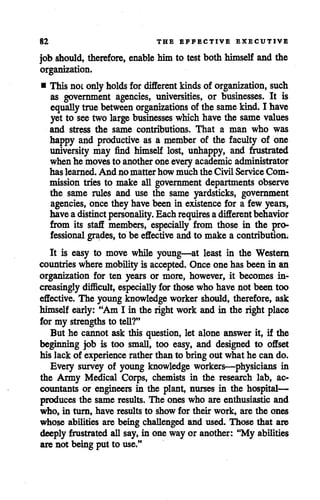 82 THE EFFECTIVE EXECUTIVE
jobshould, therefore, enable him to test both himself and the
organization.
• This not only holds for different kindsof organization, such
as government agencies, universities, or businesses. It is
equally truebetween organizations of the same kind. I have
yet to see two large businesses which havethe same values
and stress the same contributions. That a man who was
happy and productive as a member of the faculty of one
university may find himself lost, unhappy, and frustrated
whenhe movesto another oneeveryacademic administrator
has learned. And no matter how much the Civil Service Com
mission tries to make all government departments observe
the same rules and use the same yardsticks, government
agencies, once they have been in existence for a few years,
haveadistinct personality. Eachrequires adifferent behavior
from its staff members, especially from those in the pro
fessional grades, to be effective and to make a contribution;
It is easy to move while young—at least in the Western
countries wheremobilityis accepted. Once one hasbeen in an
organization for ten years or more, however, it becomes in
creasinglydifficult, especially for those who have not been too
effective. The young knowledge worker should, therefore, ask
himself early: "Am I in the right work and in the right place
for my strengths to tell?"
But he cannot ask this question, let alone answer it, if the
beginning job is too small, too easy, and designed to offset
his lack of experience rather than to bring out what he can do.
Every survey of young knowledge workers—physicians in
the Army Medical Corps, chemists in the research lab, ac
countants or engineers in the plant, nurses in the hospital—
produces the same results. The ones who are enthusiastic and
who, in turn, have results to show for their work, are the ones
whose abilities are being challenged and used. Those that are
deeply frustrated all say, in one way or another: "My abilities
are not being put to use."
 