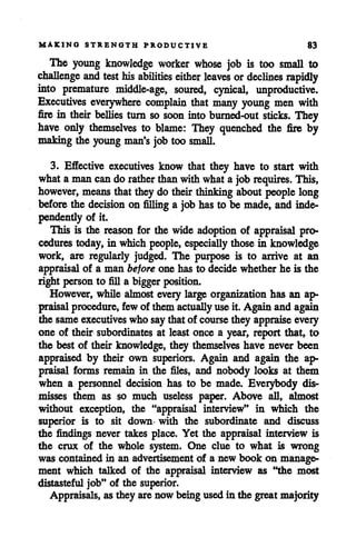 MAKING STRENGTH PRODUCTIVE 83
The young knowledge worker whose job is too small to
challenge and test his abilities either leaves ordeclines rapidly
into premature middle-age, soured, cynical, unproductive.
Executives everywhere complain that many young men with
fire in their bellies turn so soon into burned-out sticks. They
have only themselves to blame: They quenched the fire by
makingthe young man's jobtoo small.
3. Effective executives know that they have to start with
whata man cando rather thanwithwhata jobrequires. This,
however, means thatthey do their thinking about people long
before the decision on filling a job has to be made, and inde
pendently of it.
This is the reason for the wide adoption of appraisal pro
cedures today, in which people, especially those in knowledge
work, are regularly judged. The purpose is to arrive at an
appraisal of a man beforeone has to decide whether he is the
right person to fill a bigger position.
However, while almost every large organization has an ap
praisal procedure, fewof them actually useit. Again and again
the sameexecutives who saythatof course they appraise every
one of their subordinates at least once a year, report that, to
the best of their knowledge, they themselves have never been
appraised by their own superiors. Again and again the ap
praisal forms remain in the files, and nobody looks at them
when a personnel decision has to be made. Everybody dis
misses them as so much useless paper. Above all, almost
without exception, the "appraisal interview" in which the
superior is to sit down with the subordinate and discuss
the findings never takes place. Yet the appraisal interview is
the crux of the whole system. One clue to what is wrong
was contained in an advertisement of a new book on manage
ment which talked of the appraisal interview as "the most
distasteful job" of the superior.
Appraisals, as they arenow being used in the greatmajority
 
