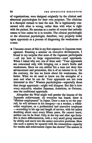84 THE EFFECTIVE EXECUTIVE
of organizations, were designed originally by the clinical and
abnormal psychologists for their own purposes. The clinician
is a therapist trained to heal the sick. He is legitimately con
cerned with what is wrong, rather than with what is right
with the patient. He assumes asa matterof course that nobody
comes to him unless he is in trouble. The clinical psychologist
or the abnormal psychologist, therefore, very properly looks
upon appraisals as a process of diagnosing the weaknesses of
a man.
• I becameaware of thisin my first exposure to Japanese man
agement. Running a seminar on executive development, I
found to my surprise that noneof the Japanese participants
—all top men in large organizations—used appraisals.
When I asked why not, one of them said: "Your appraisals
are concerned only with bringing out a man's faults and
weaknesses. Since we can neither fire a man nor deny him
advancement and promotion, this is of no interestto us. On
the contrary, the less we know about his weaknesses, the
better. What we do need to know are the strengths of a
man and what he can do. Your appraisals are not even
interested in this." Western psychologists—especially those
that design appraisals—might well disagree. But this is how
every executive, whether Japanese, American, or German,
seesthe traditional appraisals.
Altogether the Westmight well ponder the lessons of the
Japanese achievement. As everyone has heard, there is
"lifetime employment" inJapan. Once aman isonthe pay
roll, he will advance in his category—as a worker, a white-
collar employee, or a professional and executive employee
—accordingto his ageandlengthof service, with his salary
doubling about once every fifteen years. He cannot leave,
neither canhe be fired. Only at the top and after age forty-
five is there differentiation, witha verysmall group selected
by ability andmeritintothe senior executive positions. How
cansuch a system be squared with thetremendous capacity
for results andachievement Japan has shown? The answer is
 