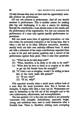 86 THE EFFECTIVE EXECUTIVE
(if only because theymaynot havehadthe opportunity) actu
ally produce the performance.
All one can measure is performance. And all one should
measure is performance. This is another reason for making
jobs big and challenging. It is also a reason for thinking
through the contribution a man should make to the results and
the performance of his organization. For one can measure the
performance of a man only against specific performance ex
pectations.
Still one needs some form of appraisal procedure—or else
one makes the personnel evaluation at the wrongtime, that is
when a job has to be filled. Effective executives, therefore,
usually work out their own radically different form. It starts
out with a statement of the major contributions expected from
a man in his past and present positions and a record of his
performance against these goals. Then it asks four questions:
(a) "What has he [or she] done well?"
(b) 'What, therefore, is he likely to be able to do well?"
(c) "What does he have to learn or to acquire to be able
to get the full benefit from his strength?"
(d) "If I had a sonor daughter, wouldI be willing to have
him or her work under this person?"
(i) "H yes, why?"
(ii) "If no, why?"
This appraisal actually takes a much more critical look at
a man than the usual procedure does. But it focuses on
strengths. It beginswith what a man can do. Weaknesses are
seen as limitations to the full use of his strengths and to his
own achievement, effectiveness, and accomplishment.
The last question (ii) isthe onlyonewhich is not primarily
concerned with strengths. Subordinates, especially bright,
young, and ambitious ones, tend to mold themselves after a
forceful boss. There is, therefore, nothing more corrupting
 