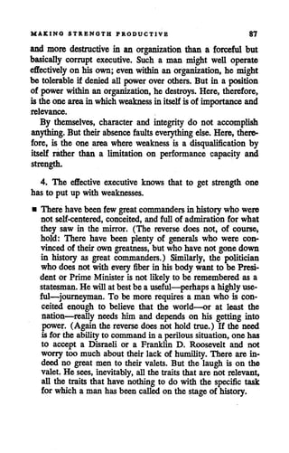 MAKING STRENGTH PRODUCTIVE 87
and more destructive in an organization than a forceful but
basically corrupt executive. Such a man might well operate
effectively on his own; even within an organization, he might
be tolerableif deniedall powerover others. But in a position
of powerwithin an organization, he destroys. Here, therefore,
is the onearea in which weakness in itself isof importance and
relevance.
By themselves, character and integrity do not accomplish
anything. But their absence faultseverything else. Here, there
fore, is the one area where weakness is a disqualification by
itself rather than a limitation on performance capacity and
strength.
4. The effective executive knows that to get strength one
has to put up with weaknesses.
• There havebeen few great commanders in historywho were
not self-centered, conceited, and full of admiration for what
they saw in the mirror. (The reverse does not, of course,
hold: There have been plenty of generals who were con
vinced of their owngreatness, but who have not gonedown
in history as great commanders.) Similarly, the politician
who does not with every fiber in his bodywantto be Presi
dent or Prime Minister is not likely to be remembered as a
statesman.He willat bestbe a useful—perhaps a highly use
ful—journeyman. To be more requires a man who is con
ceited enough to believe that the world—or at least the
nation—really needs him and depends on his getting into
power. (Again the reverse does not hold true.) If the need
is for the ability to commandin a perilous situation, one has
to accept a Disraeli or a Franklin D. Roosevelt and not
worry too much about their lack of humility. There are in
deed no great men to their valets. But the laugh is on the
valet. He sees, inevitably, all the traits that are not relevant,
all the traits that have nothing to do with the specific task
for which a man has beencalled on the stageof history.
 