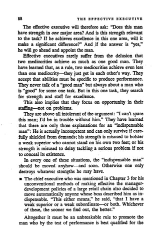 88 THE EFFECTIVE EXECUTIVE
The effective executive will therefore ask: "Does this man
have strength in one majorarea? And is this strength relevant
to the task? If he achieves excellence in this one area, will it
make a significant difference?" And if the answer is "yes,"
he will go ahead and appoint the man.
Effective executives rarely suffer from the delusion that
two mediocrities achieve as much as one good man. They
have learned that, as a rule, two mediocrities achieve even less
than one mediocrity—they just get in eachother's way. They
accept that abilities must be specific to produce performance.
They nevertalk of a "good man"but always abouta man who
is "good" for some one task. But in this one task, they search
for strength and staff for excellence.
This also implies that they focus on opportunity in their
staflSng—not on problems.
They are above allintolerant of the argument: "I can'tspare
this man; I'd be in trouble without him." They have learned
that there are only three explanations for an "indispensable
man": He is actually incompetent andcanonly survive if care
fully shielded from demands; hisstrength is misused to bolster
a weak superior who cannot stand on hisowntwo feet; or his
strength is misused to delay tackling a serious problem if not
to conceal its existence.
In every one of these situations, the "indispensable man"
should be moved anyhow—and soon. Otherwise one only
destroys whatever strengths he may have.
• The chief executive who was mentioned in Chapter 3 for his
unconventional methods of making effective the manager-
development policies of a large retail chain also decided to
move automatically anyone whose boss described him asin
dispensable. "This either means," he said, "that I have a
weak superior or a weak subordinate—or both. Whichever
of these, the sooner we find out, the better."
Altogether it must be an unbreakable rule to promote the
man who by the test of performance is best qualified for the
 