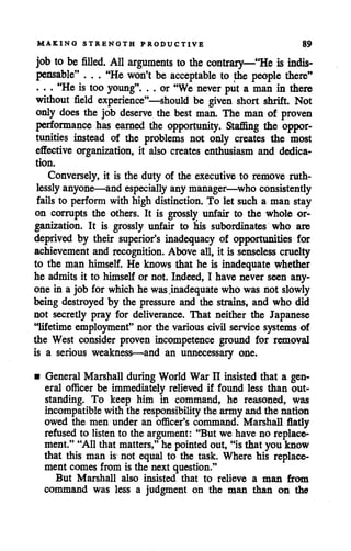 MAKING STRENGTH PRODUCTIVE 89
job to be filled. All arguments to the contrary—"He is indis-
pensable" . . . "He won't be acceptable to the people there"
. • . "Heis too young". . . or "We never put a man in there
without field experience"—should be given short shrift. Not
only does the job deserve the best man. The man of proven
performance has earned the opportunity. Staffing the oppor
tunities instead of the problems not only creates the most
effective organization, it also creates enthusiasm and dedica
tion.
Conversely, it is the duty of the executive to remove ruth
lessly anyone—and especially anymanager—who consistently
fails to perform with high distinction. To let such a man stay
on corrupts the others. It is grossly unfair to the whole or
ganization. It is grossly unfair to his subordinates who are
deprived by their superior's inadequacy of opportunities for
achievement and recognition. Above all, it is senseless cruelty
to the man himself. He knows that he is inadequate whether
he admits it to himself or not. Indeed, I have never seen any
one in a job for which he was.inadequate who was not slowly
being destroyed by the pressure and the strains, and who did
not secretly pray for deliverance. That neither the Japanese
"lifetime employment"nor the various civil service systems of
the West consider proven incompetence ground for removal
is a serious weakness—and an unnecessary one.
• General Marshall during World War II insistedthat a gen
eral officer be immediately relieved if found less than out
standing. To keep him in command, he reasoned, was
incompatible with the responsibilitythe army and the nation
owed the men under an officer's command. Marshall flatly
refused to listen to the argument: "But we have no replace
ment." "All that matters,"he pointedout, "is that you know
that this man is not equal to the task. Where his replace
ment comes from is the next question."
But Marshall also insisted that to relieve a man from
command was less a judgment on the man than on the
 