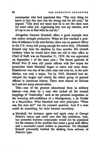 90 THE EFFECTIVE EXECUTIVE
commander who had appointed him. "The only thing we
know is that this spot was the wrong one for the man," he
argued. "This does not mean that he is not the ideal man
for some other job. Appointing him was my mistake, now
it's up to me to find whathe cando."
Altogether General Marshall offers a good example how
one makes strength productive. When he first reached a posi
tion of influence in themid-thirties, there was no general officer
in the U.S. Army stillyoungenough for active duty. (Marshall
himself only beat the deadline by four months. His sixtieth
birthday when he would have been too old to take office as
Chief of Staff, was on December 31, 1939. He was appointed
on September 1 of the same year.) The future generals of
World War II were still junior officers with few hopes for
promotion when Marshall began to select and train them.
Eisenhower was one of the older ones and even he, in the mid-
thirties, was only a major. Yet by 1942, Marshall had de
veloped the largest and clearly the ablest group of general
officers in American history. There were almost no failures
in it andnot many second-raters.
This—one of the greatest educational feats in military
history—was done by a man who lacked all the normal
trappings of "leadership," such as the personal magnetism or
the towering self-confidence of a Montgomery, a de Gaulle
or a MacArthur. What Marshall had were principles. 'What
can this man do?" was his constant question. And if a man
could do something, his lacks became secondary.
• Marshall, for instance, again and again came to George
Patton's rescue and made sure that this ambitious, vain,
but powerful wartime commander would not be penalized
for the absenceof the qualities that make a good staff officer
and a successful career soldier in peacetime. Yet Marshall
himself personally loathed the dashing beau sabreur of
Patton's type.
 