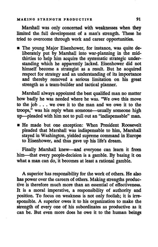 MAKING STRENGTH PRODUCTIVE 91
Marshall was only concerned with weaknesses when they
limited the, full development of a man's strength. These he
tried to overcome through work and career opportunities.
• The young Major Eisenhower, for instance, was quite de^
liberately put by Marshall into war-planning in the mid-
thirties to help him acquire the systematic strategic under
standing which he apparently lacked. Eisenhower did not
himself become a strategist as a result. But he acquired
respect for strategy and an understanding of its importance
and thereby removed a serious limitation on his great
strength as a team-builder and tactical planner.
Marshall always appointed the best qualified man no matter
how badly he was neededwhere he was. "We owe this move
to the job . . . we owe it to the man and we owe it to the
troops," was his reply when someone—usually someone high
up—pleaded with him not to pull out an "indispensable" man.
• He made but one exception: When President Roosevelt
pleaded that Marshall was indispensable to him, Marshall
stayedin Washington, yielded supreme command in Europe
to Eisenhower, and thus gave up his life's dream.
Finally Marshall knew—and everyone can learn it from
him—that every people-decision is a gamble. By basing it on
what a man can do, it becomes at least a rational gamble.
A superior has responsibility for the work of others. He also
has poweroverthe careers of others. Making strengths produc
tive is therefore much more than an essential of effectiveness.
It is a moral imperative, a responsibility of authority and
position. To focus on weakness is not only foolish; it is irre
sponsible. A superior owes it to his organization to make the
strength of every one of his subordinates as productive as it
can be. But even more does he owe it to the human beings
 