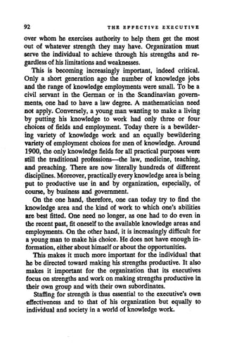 92 THE EFFECTIVE EXECUTIVE
over whom he exercises authority to help them get the most
out of whatever strength they may have. Organization must
serve the individual to achieve through his strengths and re
gardless of his limitationsandweaknesses.
This is becoming increasingly important, indeed critical.
Only a short generation ago the number of knowledge jobs
and the range of knowledge employments were small. To be a
civil servant in the German or in the Scandinavian govern
ments, one had to have a law degree. A mathematician need
not apply. Conversely, a youngman wantingto make a living
by putting his knowledge to work had only three or four
choices of fields and employment. Today there is a bewilder
ing variety of knowledge work and an equally bewildering
variety of employment choices for men of knowledge. Around
1900, the onlyknowledge fields for allpractical purposes were
still the traditional professions—the law, medicine, teaching,
and preaching. There are now literally hundreds of different
disciplines. Moreover, practically every knowledge areaisbeing
put to productive use in and by organization, especially, of
course, by business and government.
On the one hand, therefore, one can today try to find the
knowledge area and the kind of work to which one's abilities
are best fitted. One need no longer, as one had to do even in
the recent past, fit oneself to the available knowledge areas and
employments. On the otherhand, it is increasingly difficult for
a youngman to make his choice. He does not haveenough in
formation* either about himself or about the opportunities.
This makes it much more important for the individual that
he be directed toward making his strengths productive. It also
makes it important for the organization that its executives
focus on strengths andwork on makingstrengths productive in
their own group and with theirown subordinates.
Staffing for strength is thus essential to the executive'sown
effectiveness and to that of his organization but equally to
individual and society in a world of knowledge work.
 