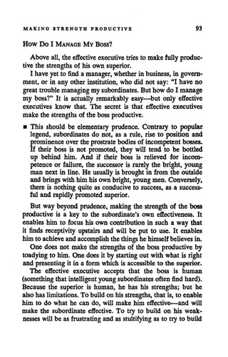 MAKING STRENGTH PRODUCTIVE 93
How Do I Manage My Boss?
Above all, the effective executive tries to make fully produc
tive the strengths of his own superior.
I have yet to find a manager, whetherin business, in govern
ment, or in any other institution, who did not say: "I have no
great troublemanaging my subordinates. But how do I manage
my boss?" It is actually remarkably easy—but only effective
executives know that. The secret is that effective executives
make the strengths of the boss productive.
• This should be elementary prudence. Contrary to popular
legend, subordinates do not, as a rule, rise to position and
prominenceover the prostrate bodiesof incompetent bosses.
If their boss is not promoted, they will tend to be bottled
up behind him. And if their boss is relieved for incom
petence or failure, the successor is rarely the bright, young
man next in line. He usually is broughtin from the outside
andbringswith him hisown bright, youngmen. Conversely,
there is nothing quite as conduciveto success, as a success
ful and rapidly promoted superior.
But way beyond prudence, makingthe strength of the boss
productive is a key to the subordinate's own effectiveness. It
enables him to focus his own contribution in such a way that
it finds receptivity upstairs and will be put to use. It enables
him to achieve andaccomplish thethings hehimselfbelieves in.
One does not make the strengths of the boss productive by
toadying to him. One does it by starting out with what is right
and presenting it in a form which is accessibleto the superior.
The effective executive accepts that the boss is human
(something that intelligent young subordinates often find hard).
Because the superior is human, he has his strengths; but he
also has limitations. To build on his strengths, that is, to enable
him to do what he can do, will make him effective—and will
make the subordinate effective. To try to build on his weak
nesses will be as frustrating and as stultifying as to try to build
 