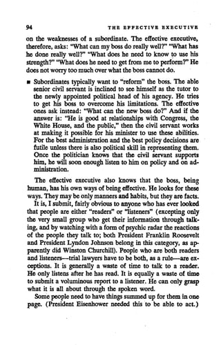 94 THE EFFECTIVE EXECUTIVE
on the weaknesses of a subordinate. The effective executive,
therefore,asks: "Whatcan mybossdo reallywell?" "What has
he done really well?" "What doeshe need to know to use his
strength?" "Whatdoeshe needto getfrommeto perform?" He
doesnot worrytoo muchoverwhatthebosscannot do.
• Subordinates typically want to "reform" the boss. The able
senior civil servant is inclined to see himself as the tutor to
the newly appointed political head of his agency. He tries
to get his boss to overcome his limitations. The effective
ones ask instead: "What can the new boss do?" And if the
answer is: "He is good at relationships with Congress, the
White House, and the public," then the civil servant works
at making it possible for his minister to use these abilities.
For the best administration and the best policy decisions are
futile unless there is alsopolitical skillin representing them.
Once the politician knows that the civil servant supports
him,he will soonenough listen to himon policy and on ad
ministration.
The effective executive also knows that the boss, being
human, has his ownways of beingeffective. He looksfor these
ways. Theymaybe onlymanners andhabits,but theyare facts.
It is,I submit, fairly obvious to anyone whohas everlooked
that people are either "readers" or "listeners" (excepting only
the very small group who get their information through talk
ing, and by watchingwitha formof psychic radar the reactions
of the people they talk to; both President Franklin Roosevelt
and President Lyndon Johnson belong in this category, as ap
parently did Winston Churchill). People who are both readers
and listeners—trial lawyershave to be both, as a rule—are ex
ceptions. It is generally a waste of time to talk to a reader.
He only listens after he has read. It is equally a waste of time
to submita voluminous report to a listener. He can onlygrasp
what it is all about through the spoken word.
Somepeople need to havethingssummedup for them in one
page. (President Eisenhower needed this to be able to act.)
 