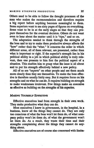 MAKING STRENGTH PRODUCTIVE 95
Others need to be able to follow thethought processes of the
man who makes the recommendation and therefore require
a big report before anything becomes meaningful to them.
Some superiors wantto see sixtypages of figures on everything.
Some want to be in at the early stages so that they can pre
pare themselves for the eventual decision. Others do not want
even to hear about the matter until it is "ripe," and so on.
The adaptation needed to think through the strengths of
the bossandto try to makethem productive always affects the
"how" rather than the "what." It concerns the order in which
different areas, allof them relevant, are presented, rather than
what is important or right. If the superior's strength lies in his
political ability in a job in which political abilityis truly rele
vant, then one presents to him first the political aspect of a
situation. This enables him to grasp whatthe issue is allabout
and to put his strength effectively behind a new policy.
All of us are "experts" on other people and see them much
more clearly than they see themselves. To make the boss effec
tive is therefore usuallyfairly easy. But it requires focus on his
strengths andon whathe cando. It requires buildingon strength
to make weaknesses irrelevant. Few things make an executive
aseffective as building on the strengths of his superior.
Making Yourself Effective
Effective executives lead from strength in their own work.
They make productive what they can do.
Most executives I know in government, in the hospital, in a
business, know all the things they cannot do. They are only
too conscious of what the boss won't let them do, of what com
pany policy won't let them do, of what the government won't
let them do. As a result, they waste their time and their
strengths complaining about the things they cannot do any
thing about.
Effective executives are of course also concerned with limita-
 