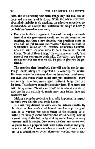 96 THE EFFECTIVE EXECUTIVE
tions. But it is amazing how manythings they find that can be
done and are worth while doing. While the others complain
about their inability to do anything,the effective executives go
aheadand do. As a result, the limitations that weighso heavily
on theirbrethrenoften melt away.
• Everyone in the management of one of the major railroads
knew that the government would not let the company do
anything. But then a new financial vice-president came in
who had not yet learned that "lesson." Instead he went to
Washington, called on the Interstate Commerce Commis
sion and asked for permission to do a few rather radical
things. "Most of these things," the commissioners said, "are
none of our concern to begin with. The others you have to
try and test out and then we willbe glad to give you the go-
ahead."
The assertion that "somebody else will not let me do any
thing" should always be suspected as a cover-up for inertia.
But even where the situation does set limitations—and every
one lives and works within rather stringent limitations—there
are usually important, meaningful, pertinent things that can
be done. The effective executive looks for them. If he starts out
with the question: "What can I do?" he is almost certain to
find that he can actually do much more than he has time and
resources for.
Making strengths productive is equally important in respect
to one's own abilities and work habits.
It is not very difficult to know how we achieve results. By
the time one has reached adulthood, one has a pretty good
idea as to whether one works better in the morning or at
night. One usually knows whether one writes best by making
a great many drafts fast, or by working meticulously on every
sentence until it is right. One knows whether one speaks well
in public from a prepared text, from notes, without any prop,
or not at all. One knows whether one works well as a mem
ber of a committee or better alone—or whether one is alto-
 