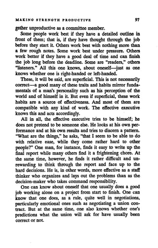 MAKING STRENGTH PRODUCTIVE 97
gether unproductive as a committee member.
Some people work best if they have a detailed outline in
front of them; that is, if they have thought through the job
before they startit. Others work best with nothingmore than
a few rough notes. Some work best under pressure. Others
work better if they have a good deal of time and can finish
the job long before the deadline. Some are "readers," others
"listeners." All this one knows, about oneself—just as one
knows whether one is right-handed or left-handed.
These, it will be said, are superficial. This is not necessarily
correct—a good many of these traits and habits mirror funda
mentals of a man's personality such as his perception of the
world and of himself in it. But even if superficial, these work
habits are a source of effectiveness. And most of them are
compatible with any kind of work. The effective executive
knows this and acts accordingly.
All in all, the effective executive tries to be himself; he
does not pretendto be someone else. He looks at his own per
formance and at his own results and tries to discern a pattern.
"What are the things," he asks, "that I seem to be able to do
with relative ease, while they come rather hard to other
people?" One man, for instance, finds it easy to write up the
final report while many others find it a frightening chore. At
the same time, however, he finds it rather difficult and un
rewarding to think through the report and face up to the
hard decisions. He is, in other words, more effective as a staff
thinker who organizes and lays out the problems than as the
decision-maker who takes command responsibility.
One can know about oneself that one usually does a good
job working alone on a project from start to finish. One can
know that one does, as a rule, quite well in negotiations,
particularly emotional ones such as negotiating a union con
tract. But at the same time, one also knows whether one's
predictions what the union will ask for have usually been
correct or not.
 