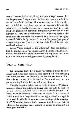 XIV INTRODUCTION
level.At DuPont, for instance,all top managers (except the controller
and lawyer) were family members in the early years when the firm
was run as a family business. All male descendants of the founders
were entitled to entry-level jobs at the company. Beyond the
entrance level, a family member got a promotion only if a panel
composedprimarily of nonfamily managers judged the person to be
superior in ability and performance to all other employees at the
same level.The same rule was observed for a century in the highly
successful British family business J. Lyons & Company (now part of
a major conglomerate) when it dominated the British food-service
and hotel industries.
Asking "What is right for the enterprise?" does not guarantee
that the right decision will be made. Even the most brilliant execu
tive is human and thus prone to mistakes and prejudices. But failure
to ask the question virtually guarantees the wrong decision.
Write an Action Plan
Executives are doers; they execute. Knowledge is useless to exec
utives until it has been translated into deeds. But before springing
into action, the executive needs to plan his course. He needs to think
about desired results, probable restraints, future revisions, check-in
points, and implications for how he'll spend his time.
First, the executive defines desired results by asking:"What con
tributions should the enterprise expect from me over the next 18
months to two years?What results will I commit to?With what dead
lines?" Then he considers the restraints on action: "Is this course of
action ethical? Is it acceptable within the organization? Is it legal? Is
it compatible with the mission, values, and policies of the organiza
tion?" Affirmative answers don't guarantee that the action will be
effective. But violating these restraints is certain to make it both
wrong and ineffectual.
 