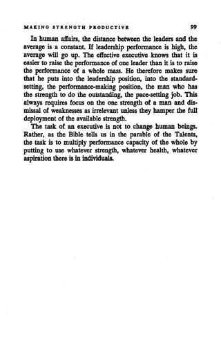 MAKING STRENGTH PRODUCTIVE 99
In human affairs, the distance between the leaders and the
average is a constant. If leadership performance is high, the
average will go up. The effective executive knows that it is
easier to raise the performance of one leader than it is to raise
the performance of a whole mass. He therefore makes sure
that he puts into the leadership position, into the standard-
setting, the performance-making position, the man who has
the strength to do the outstanding, the pace-setting job. This
always requires focus on the one strength of a man and dis
missal of weaknesses as irrelevant unless they hamper the full
deployment of the available strength.
The task of an executive is not to change human beings.
Rather, as the Bible tells us in the parable of the Talents,
the task is to multiply performance capacity of the whole by
putting to use whatever strength, whatever health, whatever
aspiration thereis in individuals.
 
