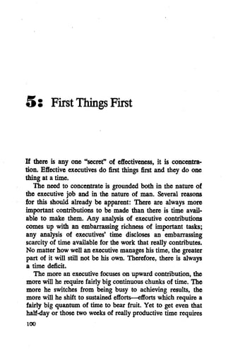 5: First Things First
If there is any one "secret" of effectiveness, it is concentra
tion. Effective executives do first things first and they do one
thing at a time.
The need to concentrate is grounded both in the nature of
the executive job and in the nature of man. Several reasons
for this should already be apparent: There are always more
important contributions to be made than there is time avail
able to make them. Any analysis of executive contributions
comes up with an embarrassing richness of important tasks;
any analysis of executives' time discloses an embarrassing
scarcity of time available for the work that really contributes.
No matter how well an executive manages his time, the greater
part of it will still not be his own. Therefore, there is always
a time deficit.
The more an executive focuses on upward contribution, the
more will he require fairly big continuous chunks of time. The
more he switches from being busy to achieving results, the
more will he shift to sustained efforts—efforts which require a
fairly big quantum of time to bear fruit. Yet to get even that
half-day or those two weeks of really productive time requires
100
 