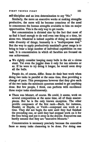 FIRST THINGS FIRST 101
self-discipline and aniron determination to say "No."
Similarly, the more an executive works at making strengths
productive, the more will he become conscious of the need
to concentrate the human strengths available to him on major
opportunities. This is the only way to getresults.
But concentration is dictated also by the fact that most of
us find it hard enoughto do welleven one thing at a time, let
alone two. Mankind is indeed capable of doing an amazingly
wide diversity of things; humanity is a "multipurpose tool."
But the way to apply productively mankind's greatrange is to
bring to bear a large number of individual capabilities on one
task. It is concentration in which all faculties are focused on
one achievement.
• We rightly consider keeping many balls in the air a circus
stunt. Yet even the juggler does it only for ten minutes or
so. If he were to try doing it longer, he would soon drop
all the balls.
People do, of course, differ. Some do their best work when
doing two tasks in parallel at the sametime, thus providing a
changeof pace. This presupposes howeverthat they give each
of the two tasks the minimum quantum neededto get anything
done. But few people, I think, can perform with excellence
three major tasks simultaneously.
• There was Mozart, of course. He could, it seems, work on
several compositions at the same time, all of them master
pieces. But he is the only known exception. The other
prolific composers of the first rank—Bach, for instance,
Handel, or Haydn, or Verdi—composed one work at a
time. They did not begin the next until they had finished
the preceding one, or until they had stopped work on it for
the time being and put it awayin the drawer. Executives can
hardly assumethat they are"executive Mozarts."
Concentration is necessary precisely because the executive
faces so many tasks clamoring to be done. For doing one
 