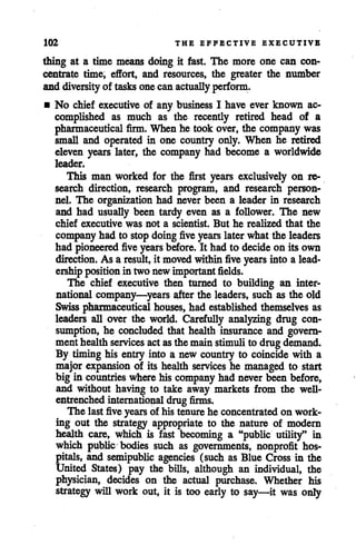 102 THE EFFECTIVE EXECUTIVE
thing at a time means doing it fast. The more one can con
centrate time, effort, and resources, the greater the number
and diversityof tasks one can actually perform.
• No chief executive of any business I have ever known ac
complished as much as the recently retired head of a
pharmaceutical firm. When he took over, the company was
small and operated in one country only. When he retired
eleven years later, the company had become a worldwide
leader.
This man worked for the first years exclusively on re
search direction, research program, and research person
nel. The organization had never been a leader in research
and had usually been tardy even as a follower. The new
chief executive was not a scientist. But he realized that the
company had to stop doing five years laterwhat the leaders
had pioneered five years before. It had to decideon its own
direction. As a result, it movedwithin five years into a lead
ershipposition in two new importantfields.
The chief executive then turned to building an inter
national company—years after the leaders, such as the old
Swiss pharmaceutical houses, had established themselves as
leaders all over the world. Carefully analyzing drug con
sumption, he concluded that health insurance and govern
ment healthservices actasthe mainstimulito drugdemand.
By timing his entry into a new country to coincide with a
major expansion of its health services he managed to start
big in countries where his company had neverbeen before,
and without having to take away markets from the well-
entrenched international drug firms.
The last five years of his tenure he concentrated on work
ing out the strategy appropriate to the nature of modern
health care, which is fast becoming a "public utility" in
which public bodies such as governments, nonprofit hos
pitals, and semipublic agencies (such as Blue Cross in the
United States) pay the bills, although an individual, the
physician, decides on the actual purchase. Whether his
strategy will work out, it is too early to say—it was only
 