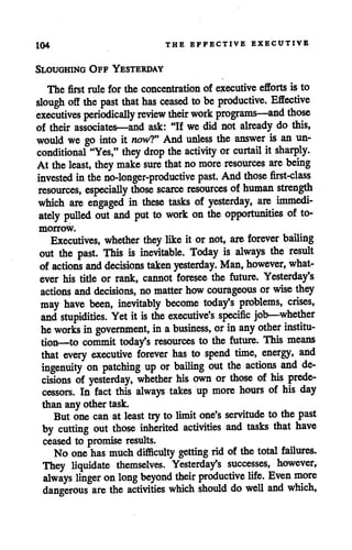 104 THE EFFECTIVE EXECUTIVE
Sloughing Off Yesterday
The first rule for the concentration of executive efforts is to
slough off the past that has ceased tobe productive. Effective
executives periodically review their work programs—and those
of their associates—and ask: "If we did not already do this,
would we go into it now?9 And unless the answer is an un
conditional "Yes," they drop the activity orcurtail it sharply.
At the least, they make sure that no more resources are being
invested inthe no-longer-productive past. Andthose first-class
resources, especially those scarce resources ofhuman strength
which are engaged in these tasks of yesterday, are immedi
ately pulled out and put to work on the opportunities of to
morrow.
Executives, whether they like it ornot, are forever bailing
out the past. This is inevitable. Today is always the result
of actions and decisions taken yesterday. Man, however, what
ever his title or rank, cannot foresee the future. Yesterday's
actions anddecisions, no matter howcourageous or wise they
may have been, inevitably become today's problems, crises,
and stupidities. Yet it is the executive's specific job—whether
he works ingovernment, in abusiness, or in any other institu
tion—to commit today's resources to the future. This means
that every executive forever has to spend time, energy, and
ingenuity on patching up or bailing out the actions and de
cisions of yesterday, whether his own or those of his prede
cessors. In fact this always takes up more hours of his day
than any othertask.
But one can at least tryto limit one's servitude to the past
by cutting out those inherited activities and tasks that have
ceased to promise results.
No one has much difficulty getting rid of the total failures.
They liquidate themselves. Yesterday's successes, however,
always linger onlong beyond their productive life. Even more
dangerous are the activities which should do well and which,
 