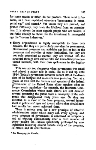 FIRST THINGS FIRST 105
for some reason or other, do not produce. These tend to be
come, as I have explained elsewhere "investments in mana
gerial ego" and sacred.* Yet unless they are pruned, and
pruned ruthlessly, they drain the lifeblood from an organiza
tion. It is always the most capable people who are wasted in
the futile attempt to obtain for the investment in managerial
ego the "success it deserves."
• Every organization is highly susceptible to these twin
diseases. Butthey are particularly prevalent in government
Government programs and activities age just as fast as the
programs and activities of other institutions. Yet they are
not only conceived as eternal; they are welded into the
structure through civil service rules and immediately become
vested interests, with their own spokesmen in the legisla
ture.
Thiswas nottoo dangerous when government was small
and played a minor role in social life as it did up until
1914. Today's government however cannot afford the diver
sion of its energies and resources into yesterday. Yet, at a
guess, at least half the bureaus and agencies of the federal
government of the United States either regulate what no
longer needs regulation—for example, the Interstate Com
merce Commission whose main efforts are still directed
toward protecting the public from a monopoly of the rail
roads that disappeared thirty years ago. Or they are
directed, as is most of the farm program, toward invest
ment in politicians' egos andtoward efforts that should have
had results but never achieved them.
There is serious need for a new principle of effective
administration under which every act, eveiy agency, and
every program of government is conceived as temporary
and as expiring automatically after a fixed number of
years—maybe ten—unless specifically prolonged by new
legislation following careful outside study of the program,
its results and its contributions.
* See Managing for Results.
 