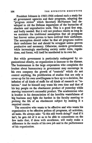 106 THE EFFECTIVE EXECUTIVE
PresidentJohnsonin 1965-1966 orderedsuch a study for
all government agencies and their programs, adapting the
"program review" which Secretary McNamara had de
veloped to rid the Defense department of the barnacles of
obsolete and unproductive work. This is a good first step,
and badly needed. Butit will not produce results as long as
we maintain the traditional assumption that all programs
last forever unless proven to have outlived their usefulness.
The assumption should rather be that all programs outlive
their usefulness fast and should be scrapped unless proven
productive and necessary. Otherwise, modern government,
while increasingly smothering society under rules, regula
tions, and forms, will itselfbe smotheredin its own fat.
But while government is particularly endangered by or
ganizational obesity, no organization isimmune to thedisease.
The businessman in the large corporation who complains the
loudest about bureaucracy in government may encourage in
his own company the growth of "controls" which do not
control anything, the proliferation of studies that are only a
cover-up for his own unwillingness to face uptoadecision, the
inflation of all kinds of staffs for all kinds of research or "re
lations." And he himself may waste hisown time and that of
his key people on the obsolescent product of yesterday while
starving tomorrow's successful product. The academician who
is loudest in his denunciation of the horrible wastefulness of
big business may fight the hardest in the faculty meeting to
prolong the life of an obsolescent subject by making it a
required course.
The executive who wants to be effective and who wants his
organization to be effective polices all programs, all activities,
all tasks. Healways asks: "Isthis still worth doing?" And if it
isn't, he gets rid of it so as to be able to concentrate on the
few tasks that, if done with excellence, will really make a
difference in the results of his own job andin the performance
of his organization.
 