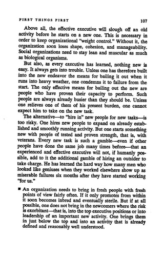 FIRST THINGS FIRST 107
Above all, the effective executive will slough off an old
activity before he starts on a new one. This is necessary in
order to keep organizational "weight control." Without it, the
organization soon loses shape, cohesion, and manageability.
Social organizations need to stay lean and muscular as much
as biological organisms.
But also, as every executive has learned, nothing new is
easy. It always gets intotrouble. Unless onehas therefore built
into the new endeavor the means for bailing it out when it
runs into heavy weather, one condemns it to failure from the
start. The only effective means for bailing out the new are
people who have proven their capacity to perform. Such
people are always already busier than they should be. Unless
one relieves one of them of his present burden, one cannot
expect him to take on the new task.
The alternative—to "hire in" new people for new tasks—is
too risky. One hires new people to expand on already estab
lished and smoothly running activity. But one starts something
new with people of tested and proven strength, that is, with
veterans. Every new task is such a gamble—even if other
people have done the same job many times before—that an
experienced and effective executive will not, if humanly pos
sible, add to it the additional gamble of hiring an outsider to
take charge. He has learned the hard way how many men who
looked like geniuses when they worked elsewhere show up as
miserable failures six months after they have started working
"for us."
• An organization needs to bring in fresh people with fresh
points of view fairly often. If it only promotes from within
it soon becomes inbred and eventually sterile. But if at all
possible, one does notbring inthe newcomers where the risk
isexorbitant—that is, into the top executive positions orinto
leadership of an important new activity. One brings them
in just below the top and into an activity that is already
defined andreasonably well understood.
 