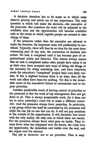 FIRST THINGS FIRST 109
A decision therefore has to be made as to which tasks
deserve priority and which are of less importance. The only
question is which will make the decision—the executive or
the pressures. But somehow the tasks will be adjusted to the
available time and the opportunities will become available
only tothe extent to which capable people are aroimd to take
charge of them.
If the pressures rather than the executive are allowed to
make the decision, the important tasks will predictably besac
rificed/Typically, there will thenbe notime for the mosttime-
consuming part of any task, the conversion of decision into
action. No task is completed until it has become part of or
ganizational action and behavior. This almost always means
that no task iscompleted unless other people have taken it on
as their own, have accepted new ways of doing old things or
the necessity for doing something new, and have otherwise
made the executive's "completed" project their own daily rou
tine. If this is slighted because there is no time, then all the
work and effort have been for nothing. Yet this is the invari
able result of the executive's failure to concentrate and to im
pose priorities.
Another predictable result ofleaving control of priorities to
the pressures is that the work oftop management does not get
done at all. That is always postponable work, for it does not
try to solve yesterday's crises but to make a different tomor
row. And the pressures always favor yesterday. In particular,
a topgroup which lets itself becontrolled by thepressures will
slight the one job noone else can do. It will notpay attention
to the outsideof the organization. It will therefore lose touch
with the only reality, the only area in which there areresults.
For the pressures always favor what goes on inside. They al
ways favor what has happened over the future, the crisis over
the opportunity, the immediate and visible over the real, and
the urgent over the relevant.
The job is, however, not to set priorities. That is easy.
 
