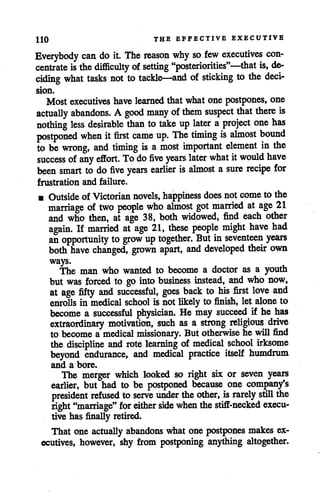 HO THE EFFECTIVE EXECUTIVE
Everybody can do it. The reason why so few executives con
centrate isthe difficulty of setting "posteriorities"—that is, de
ciding what tasks not to tackle—and of sticking to the deci
sion.
Most executives have learned that what one postpones, one
actually abandons. A good many ofthem suspect that there is
nothing less desirable than to take up later a project one has
postponed when it first came up. The timing is almost bound
to be wrong, and timing is a most important element in the
success ofany effort. To do five years later what itwould have
been smart to do five years earlier is almost a sure recipe for
frustration and failure.
• Outside ofVictorian novels, happiness does notcome tothe
marriage oftwo people who almost got married at age 21
and who then, at age 38, both widowed, find each other
again. If married at age 21, these people might have had
an opportunity to grow uptogether. But in seventeen years
both have changed, grown apart, and developed their own
ways.
The man who wanted to become a doctor as a youth
but was forced to go into business instead, and who now,
at age fifty and successful, goes back to his first love and
enrolls in medical school is not likely to finish, let alone to
become a successful physician. He may succeed if he has
extraordinary motivation, such as a strong religious drive
to become a medical missionary. But otherwise he will find
the discipline and rote learning of medical school irksome
beyond endurance, and medical practice itself humdrum
and a bore.
The merger which looked so right six or seven years
earlier, but had to be postponed because one company's
president refused to serve under the other, israrely still the
right "marriage" for either side when the stiff-necked execu
tive has finally retired.
That one actually abandons what one postpones makes ex
ecutives, however, shy from postponing anything altogether.
 