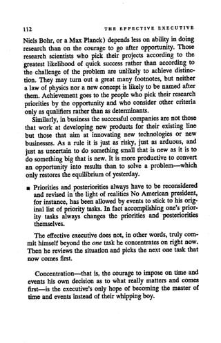 112 THE EFFECTIVE EXECUTIVE
Niels Bohr, oraMax Planck) depends less onability in doing
research than on the courage to go after opportunity. Those
research scientists who pick their projects according to the
greatest likelihood of quick success rather than according to
the challenge of the problem are unlikely to achieve distinc
tion. They may turn out a great many footnotes, but neither
alaw ofphysics nor anew concept is likely tobe named after
them. Achievement goes to the people who pick their research
priorities by the opportunity and who consider other criteria
only as qualifiers rather than as determinants.
Similarly, in business the successful companies are not those
that work at developing new products for their existing line
but those that aim at innovating new technologies or new
businesses. As a rule it is just as risky, just as arduous, and
just as uncertain to do something small that is new as itis to
do something big that is new. It is more productive to convert
an opportunity into results than to solve a problem—which
only restores the equilibrium ofyesterday.
• Priorities and posteriorities always have tobe reconsidered
and revised in the light of realities No American president,
for instance, has been allowed byevents to stick to his orig
inal list of priority tasks. In fact accomplishing one's prior
ity tasks always changes the priorities and posteriorities
themselves.
The effective executive does not, in other words, truly com
mithimself beyond theone task heconcentrates on right now.
Then he reviews the situation and picks the next onetaskthat
now comes first.
Concentration—that is, the courage to impose on time and
events his own decision as to what really matters and comes
first—is the executive's only hope of becoming the master of
time and events instead of their whipping boy.
 