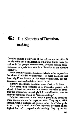 6: The Elements ofDecision
making
Decision-making is only one of the tasks of an executive. It
usually takes but a small fraction of his time. But to make de
cisions is the specific executive task. Decision-making there
fore deserves special treatment in a discussion of the effective
executive.
Only executives make decisions. Indeed, to beexpected—
by virtue of position or knowledge—to make decisions that
have significant impact on the entire organization, its per
formance, and results defines the executive.
Effective executives, therefore, make effective decisions.
They make these decisions as a systematic process with
clearly defined elements and in a distinct sequence of steps.
But this process bears amazingly little resemblance to what so
many books today present as "decision-making."
Effective executives do not make a great many decisions.
They concentrate on the important ones. They try to think
through what isstrategic and generic, rather than "solve prob
lems." They try to make the few important decisions on the
highest level of conceptual understanding. They try to find
113
 
