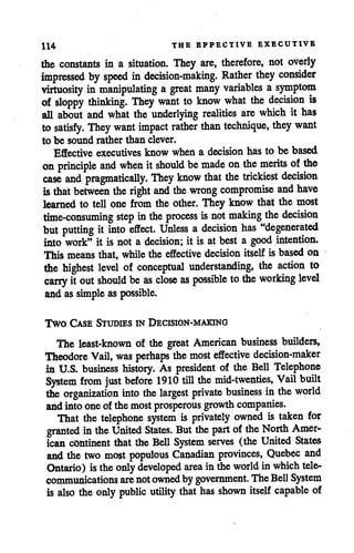 114 THE EFFECTIVE EXECUTIVE
the constants in a situation. They are, therefore, not overly
impressed by speed in decision-making. Rather they consider
virtuosity in manipulating a great many variables a symptom
of sloppy thinking. They want to know what the decision is
all about and what the underlying realities are which it has
to satisfy. They want impact rather than technique, they want
to be sound rather than clever.
Effective executives know when a decision has to be based
on principle and when itshould be made on the merits ofthe
case and pragmatically. They know that the trickiest decision
isthat between the right and the wrong compromise and have
learned to tell one from the other. They know that the most
time-consuming step inthe process is not making the decision
but putting it into effect. Unless a decision has "degenerated
into work" it is not a decision; it is at best a good intention.
This means that, while the effective decision itself is based on
the highest level of conceptual understanding, the action to
cany itout should be as close as possible to the working level
andassimple as possible.
Two Case Studies in Decision-making
The least-known of the great American business builders,
Theodore Vail, was perhaps the most effective decision-maker
in U.S. business history. As president of the Bell Telephone
System from just before 1910 till the mid-twenties, Vail built
the organization into the largest private business inthe world
and into one ofthemost prosperous growth companies.
That the telephone system is privately owned is taken for
granted inthe United States. But the part ofthe North Amer
ican continent that the Bell System serves (the United States
and the two most populous Canadian provinces, Quebec and
Ontario) istheonly developed area in theworld in which tele
communications are notownedby government. The BellSystem
is also the only public utility that has shown itself capable of
 