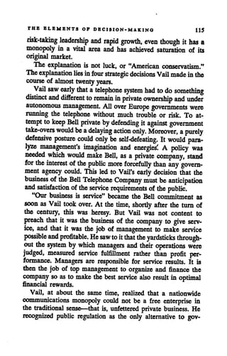 THE ELEMENTS OF DECISION-MAKING 115
risk-taking leadership and rapid growth, even though ithas a
monopoly in a vital area and has achieved saturation of its
original market.
The explanation is not luck, or "American conservatism."
The explanationlies infour strategic decisions Vail madeinthe
course of almost twenty years.
Vail saw early that atelephone system had to do something
distinct and different to remain in private ownership and under
autonomous management. All over Europe governments were
running the telephone without much trouble or risk. To at
tempt to keep Bell private bydefending it against government
take-overs would be adelaying action only. Moreover, apurely
defensive posture could only be self-defeating. It would para
lyze management's imagination and energies' A policy was
needed which would make Bell, as a private company, stand
for the interest ofthe public more forcefully than any govern
ment agency could. This led to Vail's early decision that the
business ofthe Bell Telephone Company must be anticipation
and satisfaction ofthe service requirements ofthe public.
"Our business is service" became the Bell commitment as
soon as Vail took over. At the time, shortly after the turn of
the century, this was heresy. But Vail was not content to
preach that it was the business of the company to give serv
ice, and that it was the job of management to make service
possibleand profitable. He sawtoitthat the yardsticks through
out the system by which managers and their operations were
judged, measured service fulfillment rather than profit per
formance. Managers are responsible for service results. It is
then the job of top management to organize and finance the
company so as to makethe best service also result in optimal
financial rewards.
Vail, at about the same time, realized that a nationwide
communications monopoly could not be a free enterprise in
the traditional sense—that is, unfettered private business. He
recognized public regulation as the only alternative to gov-
 