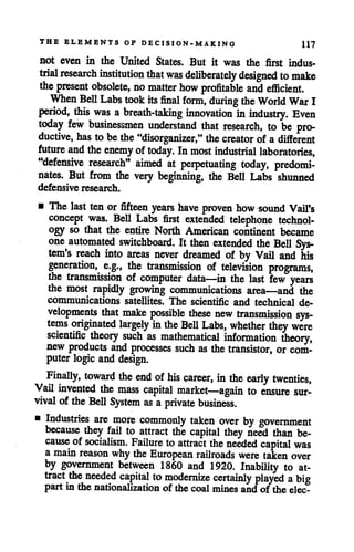 THE ELEMENTS OF DECISION-MAKING 117
not even in the United States. But it was the first indus
trial research institution that was deliberately designed to make
the present obsolete, no matter how profitable and efficient.
When Bell Labs took its final form, during the World War I
period, this was abreath-taking innovation in industry. Even
today few businessmen understand that research, to be pro
ductive, has to bethe"disorganizer," thecreator of a different
future and theenemy of today. In most industrial laboratories,
"defensive research" aimed at perpetuating today, predomi
nates. But from the very beginning, the Bell Labs shunned
defensive research.
• The last tenor fifteen years have proven how sound Vail's
concept was. Bell Labs first extended telephone technol
ogy so that the entire North American continent became
one automated switchboard. It then extended the Bell Sys
tem's reach into areas never dreamed of by Vail and his
generation, e.g., the transmission of television programs,
the transmission of computer data—in the last few years
the most rapidly growing communications area—and the
communications satellites. The scientific and technical de
velopments that make possible these new transmission sys
tems originated largely in the Bell Labs, whether they were
scientific theory such as mathematical information theory,
new products and processes such as the transistor, or com
puterlogic and design.
Finally, toward the end of his career, in the early twenties,
Vail invented the mass capital market—again to ensure sur
vival of the Bell System as a private business.
• Industries are more commonly taken over by government
because they fail to attract the capital they need than be
cause of socialism. Failure to attract the needed capital was
a main reason whythe European railroads were taken over
by government between 1860 and 1920. Inability to at
tract the needed capital to modernize certainly played abig
part in the nationalization of the coal mines and of the elec-
 