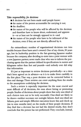 XVI INTRODUCTION
Take responsibility for decisions
• A decision has not been made until people know:
• the name of the person accountable for carrying it out;
• the deadline;
• the names of the people who will be affectedby the decision
and therefore have to know about, understand, and approve
it—or at least not be strongly opposed to it—and
• the names ofthe people who have to be informed of the
decision,even if they are not directlyaffectedby it.
An extraordinary number of organizational decisions run into
trouble because these bases aren't covered. One ofmy clients, 30 years
ago, lost its leadership position in the fast-growing Japanese market
because the company, afterdecidingto enter into ajoint venture with
a newJapanese partner,nevermadeclearwho was to inform the pur
chasing agents that the partnerdefined itsspecifications in meters and
kilograms rather than feet and pounds—and nobody ever did relay
that information.
It'sjust as important to review decisions periodically—at a time
that's been agreed on in advance—as it is to make them carefully in
the first place. That way, a poor decision can be corrected before it
does real damage. These reviews can cover anything from the results
to the assumptions underlying the decision.
Such a review is especially important for the most crucial and
most difficult of all decisions, the ones about hiring or promoting
people. Studies ofdecisions about people show thatonlyone-thirdof
such choices turn out to be truly successful. One-third are likely to
be draws—neither successes nor outright failures. And one-third are
failures, pure and simple. Effective executives know thisand check up
(six to nine months later) on the results of their people decisions. If
they find that a decision has not had the desired results, they don't
conclude that the person hasnot performed.They conclude,instead,
 