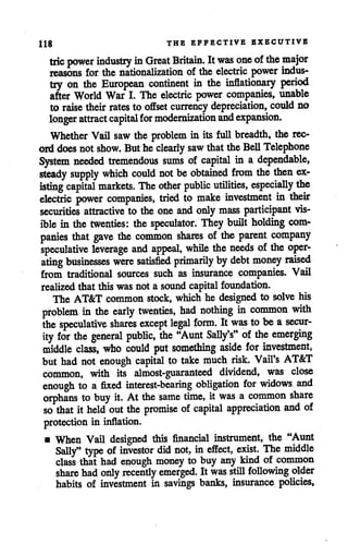 Hg THE EFFECTIVE EXECUTIVE
trie power industry in Great Britain. Itwas one ofthe major
reasons for the nationalization of the electric power indus
try on the European continent in the inflationary period
after World War I. The electric power companies, unable
to raise their rates to offset currency depreciation, could no
longer attract capital for modernizationandexpansion.
Whether Vail saw the problem in its full breadth, the rec
orddoes not show. Buthe clearly saw thattheBell Telephone
System needed tremendous sums of capital in a dependable,
steady supply which could not beobtained from the then ex
isting capital markets. The other public utilities, especially the
electric power companies, tried to make investment in their
securities attractive to the one and only mass participant vis
ible in the twenties: the speculator. They built holding com
panies that gave the common shares of the parent company
speculative leverage and appeal, while the needs of the oper
ating businesses were satisfied primarily bydebt money raised
from traditional sources such as insurance companies. Vail
realized that thiswasnot a sound capital foundation.
The AT&T common stock, which he designed to solve his
problem in the early twenties, had nothing in common with
the speculative shares except legal form. It was tobea secur
ity for the general public, the "Aunt Sally's" ofthe emerging
middle class, who could put something aside for investment,
but had not enough capital to take much risk. Vail's AT&T
common, with its almost-guaranteed dividend, was close
enough to a fixed interest-bearing obligation for widows and
orphans to buy it. At the same time, it was a common share
so that it held out the promise of capital appreciation and of
protection in inflation.
• When Vail designed this financial instrument, the "Aunt
Sally" type of investor did not, ineffect, exist. The middle
class that had enough money to buy any kind of common
share had only recently emerged. It was still following older
habits of investment in savings banks, insurance policies.
 