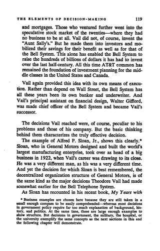 THE ELEMENTS OF DECISION-MAKING 119
and mortgages. Those who ventured further went into the
speculative stock market of the twenties—where they had
no business to be at all. Vail did not, of course, invent the
"Aunt Sally's." But he made them into investors and mo
bilized their savings for their benefit as well as for that of
the Bell System. This alone has enabled the Bell System to
raise the hundreds of billions of dollars it has had to invest
over the last half-century. All this time AT&T common has
remained the foundation of investment planning for the mid
dle classes in the United States and Canada.
Vail again provided this idea with its own means of execu
tion. Rather than depend onWall Street, the Bell System has
all these years been its own banker and underwriter. And
Vail's principal assistant on financial design, Walter Gifford,
was made chief officer of the Bell System and became Vail's
successor.
The decisions Vail reached were, of course, peculiar to his
problems and those of his company. But the basic thinking
behind them characterizes the truly effective decision.
The example of Alfred P. Sloan, Jr., shows this clearly.*
Sloan, who in General Motors designed and built the world's
largest manufacturing enterprise, took over as head of a big
business in 1922, when Vail's career was drawing to its close.
He was a very different man, as hiswas a very different time.
And yet the decision for which Sloan is best remembered, the
decentralized organization structure of General Motors, is of
the samekind asthe majordecisions TheodoreVail had made
somewhat earlier for the Bell Telephone System.
As Sloan has recounted in his recent book, My Years with
♦Business examples are chosen here because they are still taken in a
small enough compass to be easily comprehended—whereas most decisions
in government policy require far too much explanation of background, his
tory, and politics. At the same time, these are large enough examples to
show structure. But decisions in government, the military, the hospital, of
the university exemplify the same concepts as the next sections in this and
the following chapter will demonstrate.
 