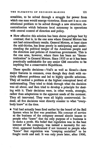 THE ELEMENTS OF DECISION-MAKING 121
sonalities, to be solved through a struggle for power from
whichone man wouldemerge victorious. Sloan sawit asa con
stitutional problem to be solved through a new structure; de
centralization which balances local autonomy in operations
with central control of direction and policy.
• How effective this solution has been shows perhaps bestby
contrast; that is, in the one area where General Motors has
not had extraordinary results. General Motors, at leastsince
the mid-thirties, has done poorly in anticipating and under
standing the political temper of the American people and
the direction and policies of American government. This is
the one area, however, where there has been no "decen
tralization" in General Motors. Since 1935 or so it has been
practically unthinkable for any senior GM executive to be
anything but a conservative Republican.
These specific decisions—Vail's as well as Sloan's—have
major features in common, even though they dealt with en
tirely different problems and led to highly specific solutions.
They all tackled a problem at the highest conceptual level of
understanding. They tried to think through what the decision
was all about, and then tried to develop a principle for deal
ing with it. Their decisions were, in other words, strategic,
rather than adaptations to the apparent needs of the moment.
They all innovated. They were all highly controversial. In
deed, all five decisions went directly counter to what "every
body knew" at the time.
• Vail had actually been fired earlier by the boardof the Bell
System when he first was president. His concept of service
as the business of the company seemed almost insane to
people who "knew" that the only purpose of a business is
to make a profit. His belief that regulation was in the best
interest of the company, was indeed a necessity for sur
vival, appeared harebrained if not immoral to people who
"knew" that regulation was "creeping socialism" to be
fought tooth and nail. It was only years later, after 1900,
 