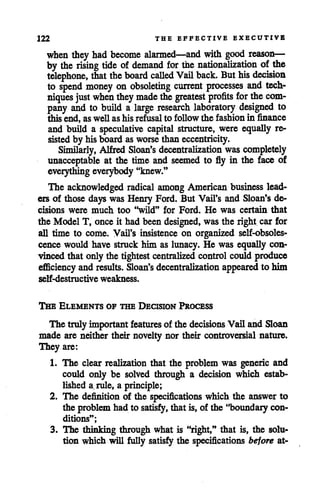 122 THE EFFECTIVE EXECUTIVE
when they had become alarmed—and with good reason—
by the rising tide of demand for the nationalization of the
telephone, that the board called Vail back. Buthis decision
to spend money on obsoleting current processes and tech
niques just when they made thegreatest profits for thecom
pany and to build a large research laboratory designed to
this end, as well as his refusal to follow the fashion in finance
and build a speculative capital structure, were equally re
sisted by his boardasworse than eccentricity.
Similarly, Alfred Sloan's decentralization wascompletely
unacceptable at the time and seemed to fly in the face of
everythingeverybody"knew."
The acknowledged radical among American business lead
ers of those days was Henry Ford. But Vail's and Sloan's de
cisions were much too "wild" for Ford. He was certain that
the Model T, once it had been designed, wasthe right car for
all time to come. Vail's insistence on organized self-obsoles
cence would have struck him as lunacy. He was equally con
vinced that only the tightest centralized controlcould produce
efficiency andresults. Sloan's decentralization appeared to him
self-destructive weakness.
The Elements of the Decision Process
The trulyimportant features of the decisions Vail and Sloan
made are neither their novelty nor their controversial nature.
They are:
1. The clear realization that the problem was generic and
could only be solved through a decision which estab
lished a. rule, a principle;
2. The definition of the specifications which the answerto
the problem had to satisfy,that is, of the "boundary con
ditions";
3. The thinking through what is "right," that is, the solu
tion which will fully satisfy the specifications before at-
 