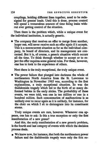124 THE EFFECTIVE EXECUTIVE
couplings, holdingdifferent lines together, need to be rede
signed for greater loads. Until this is done, process control
will spend a tremendous amount of time fixing leaks with
out ever getting controlof the situation.
Then there is the problem which, while a unique event for
the individual institution, is actually generic.
• The company that receives an offer to merge from another,
larger one, willneverreceive suchan offer againif it accepts.
This is a nonrecurrent situation as far as the individual com
pany, its board of directors, and its management are con
cerned. But it is, of course, a generic situationwhich occurs
all the time. To think through whether to accept or to re
jecttheofferrequires somegeneral rules. Forthese,however,
one has to look to the experience of others.
Next thereis the trulyexceptional, the trulyuniqueevent.
• The power failure that plunged into darkness the whole of
northeastern North America from the St. Lawrence to
Washington in November 1965 was, according to the first
explanations, a truly exceptional situation. So was the
thalidomide tragedy which led to the birth of so many de
formed babies in the early sixties. The probability of these
events, we were told, was one in ten million or one in a
hundred million. Such concatenation of malfunctions is as
unlikely ever to recuragainasit is unlikely, for instance, for
the chair on which I sit to disintegrate into its constituent
atoms.
Truly unique events are rare, however. Whenever one ap
pears, one has to ask: Is this a true exception or only the first
manifestation of a new genus?
And this, the early manifestation of a new generic problem,
isthe fourth andlastcategory of eventswith whichthe decision
processdeals.
• We know now, forinstance, that both the northeasternpower
failure and the thalidomide tragedy were only the first oc-
 
