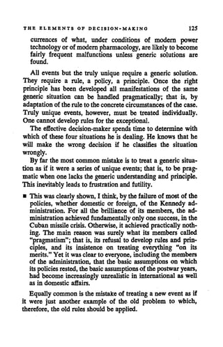 THE ELEMENTS OF DECISION-MAKING 125
currences of what, under conditions of modern power
technology orof modern pharmacology, are likelyto become
fairly frequent malfunctions unless generic solutions are
found.
All events but the truly unique require a generic solution.
They require a rule, a policy, a principle. Once the right
principle has been developed all manifestations of the same
generic situation can be handled pragmatically; that is, by
adaptation of the ruleto the concrete circumstances of the case.
Truly unique events, however, must be treated individually.
One cannotdevelop rules for the exceptional.
The effective decision-maker spends time to determine with
which of these four situations he is dealing. He knows that he
will make the wrong decision if he classifies the situation
wrongly.
By far the most common mistake is to treat a generic situa
tion as if it were a series of unique events; that is, to be prag
matic when one lacksthe generic understanding and principle.
This inevitably leads to frustration and futility.
• This wasclearly shown, I think,by the failure of most of the
policies, whether domestic or foreign, of the Kennedy ad
ministration. For all the brilliance of its members, the ad
ministration achieved fundamentally only one success, in the
Cuban missilecrisis. Otherwise, it achieved practically noth
ing. The main reason was surely what its members called
"pragmatism"; that is, its refusal to develop rules and prin
ciples, and its insistence on treating everything "on its
merits." Yet it was clearto everyone, including the members
of the administration, that the basic assumptions on which
its policiesrested,the basicassumptionsof the postwaryears,
had become increasingly unrealistic in international as well
as in domestic affairs.
Equally common is the mistakeof treating a new event as if
it were just another example of the old problem to which,
therefore, the old rules should be applied.
 