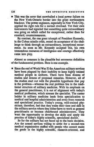 126 THE EFFECTIVE EXECUTIVE
• This was the error that snowballed a local power failure on
the New York-Ontario border into the great northeastern
blackout.The powerengineers, especially in NewYork City,
applied the right rule for a normal overload. Yet their own
instruments had signaled that something quite extraordinary
was going on which called for exceptional, rather than for
standard, countermeasures.
By contrast, the one great triumph of PresidentKennedy,
in theCubanmissile crisis, rested on acceptance of the chal
lenge to think through an extraordinary, exceptional occur
rence. As soon as Mr. Kennedy accepted this, his own
tremendous resources of intelligence and courageeffectively
came into play.
Almost as common is the plausible but erroneous definition
of the fundamental problem. Hereisone example.
• Since theendofWorld WarII theAmerican military services
have been plagued by their inability to keep highly trained
medical people in uniform. There have been dozens of
studies and dozens of proposed remedies. However, all of
the studies start out with the plausible hypothesis that pay
is the problem—whereas the real problem lies in the tradi
tional structure of military medicine. With its emphasis on
the general practitioner, it is out of alignment with today's
medical profession, which stresses the specialist. The career
ladder in military medicine leads from specialization to
medicaland hospitaladministration and awayfrom research
and specialized practice. Today's young, well-trained phy
sicians, therefore, feel that theywa$te their time and skillin
themilitary service where theyeitherhaveto workas general
practitioners or become chairbound administrators. They
want the opportunity to develop the skills and apply the
practice of today's highly scientific, specialized doctor.
Sofar the military has not faced up to the basicdecision.
Are the armed services willing to settle for a second-rate
medical organization staffed with people who cannot make
the grade in the highly scientific, research-oriented, and
 