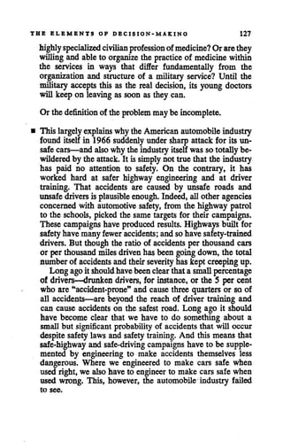 THE ELEMENTS OF DECISION-MAKING 127
highlyspecialized civilian professionofmedicine? Orarethey
willingand ableto organize the practice of medicinewithin
the services in ways that differ fundamentally from the
organization and structure of a military service? Until the
military accepts this as the real decision, its young doctors
will keep on leaving as soon as they can.
Orthedefinition of the problem maybe incomplete.
• This largely explains why the Americanautomobile industry
found itself in 1966 suddenly under sharp attack for its un
safe cars—and alsowhy the industryitself was so totally be
wilderedby the attack. It is simplynot true that the industry
has paid no attention to safety. On the contrary, it has
worked hard at safer highway engineering and at driver
training. That accidents are caused by unsafe roads and
unsafe drivers is plausible enough. Indeed, allother agencies
concerned with automotive safety, from the highway patrol
to the schools, picked the same targets for their campaigns.
These campaigns have produced results. Highways built for
safetyhave many fewer accidents; and sohave safety-trained
drivers. But though the ratio of accidents per thousand cars
or perthousand milesdrivenhas been goingdown, the total
number of accidents and their severityhas kept creeping up.
Long agoit shouldhavebeenclearthat a smallpercentage
of drivers—drunken drivers, for instance, or the 5 per cent
who are "accident-prone" and cause three quarters or so of
all accidents—are beyond the reach of driver training and
can cause accidents on the safestroad. Long ago it should
have become clear that we have to do something about a
small but significant probability of accidents that will occur
despite safety laws and safetytraining. And this means that
safe-highway and safe-driving campaigns have to be supple
mented by engineering to make accidents themselves less
dangerous. Where we engineered to make cars safe when
used right, we also have to engineer to make cars safe when
used wrong. This, however, the automobile industry failed
to see.
 