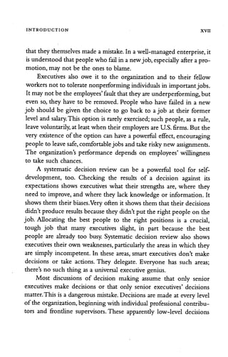INTRODUCTION XVII
thattheythemselves made a mistake. In a well-managed enterprise, it
isunderstood thatpeople who fail in anewjob,especially after apro
motion, may not be the ones to blame.
Executives also owe it to the organization and to their fellow
workers not to tolerate nonperforming individuals in importantjobs.
It may not be the employees' fault thattheyareunderperforming, but
even so, they have to be removed. People who have failed in a new
job should be given the choice to go back to a job at their former
level and salary.Thisoptionisrarely exercised; such people, as a rule,
leave voluntarily, at least when their employers areU.S. firms. But the
very existence of the option canhave a powerful effect, encouraging
people to leave safe, comfortable jobsandtake risky new assignments.
The organization's performance depends on employees' willingness
to take such chances.
A systematic decision review can be a powerful tool for self-
development, too. Checking the results of a decision against its
expectations shows executives what their strengths are, where they
need to improve, and where they lack knowledge or information. It
shows them their biases.Very often it shows them that their decisions
didn'tproduce results because theydidn'tput the rightpeople on the
job. Allocating the best people to the right positions is a crucial,
tough job that many executives slight, in part because the best
people are already too busy. Systematic decision review also shows
executives their own weaknesses, particularly the areas in which they
are simply incompetent. In these areas, smart executives don't make
decisions or take actions. They delegate. Everyone has such areas;
there's no such thing as a universal executive genius.
Most discussions of decision making assume that only senior
executives make decisions or that only senior executives' decisions
matter.This is a dangerous mistake. Decisions are made at everylevel
of the organization, beginningwith individual professional contribu
tors and frondine supervisors. These apparently low-level decisions
 