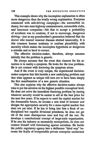 128 THE EFFECTIVE EXECUTIVE
This example shows whytheincomplete explanation is often
more dangerous than the totally wrongexplanation. Everyone
connected with safe-driving campaigns—the automobile in
dustry,but also statehighway commissioners, automobile clubs,
and insurance companies—felt that to accept a probability
of accidents was to condone, if not to encourage, dangerous
driving—justasmy grandmother's generation believedthat the
doctor who treated venereal diseases abetted immorality. It is
this common human tendency to confuse plausibility with
moralitywhich makes the incomplete hypothesis so dangerous
a mistake and so hard to correct.
The effective decision-maker, therefore, always assumes
initially that the problem is generic.
He always assumes that the event that clamors for his at
tention is in reality a symptom. He looks for the true problem.
He is not content with doctoring the symptom alone.
And if the event is truly unique, the experienced decision
makersuspects thatthisheralds anewunderlying problem and
that what appears asunique will turnout to havebeen simply
the first manifestation of a new generic situation.
This also explains why the effective decision-maker always
tries to puthissolution onthehighest possible conceptual level.
He does not solvethe immediate financing problem by issuing
whatever security would be easiest to sell at the best price for
the next few years. If he expects to needthe capital market for
the foreseeable future, he invents a new kind of investor and
designs the appropriate security for a mass-capital market that
does not yet exist. If he has to bring into line a flock of un
disciplined but capable divisional presidents, he does not get
rid of the most obstreperous ones and buy off the rest. He
develops a constitutional concept of large-scale organization.
If he seeshis industryas necessarily monopolistic, he does not
content himself with fulminating against socialism. He builds
the publicregulatory agency into a deliberate "third way" be
tween the Scylla of irresponsible private enterprise unchecked
 