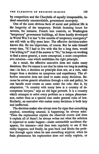 THE ELEMENTS OF DECISION-MAKING 129
by competition and theCharybdis of equally irresponsible, in
deed essentially uncontrollable, government monopoly.
One of the most obvious facts of social and political life is
the longevity of the temporary. British licensing hours for
taverns, for instance, French rent controls, or Washington
"temporary" government buildings, all three hastily developed
inWorld WarI to last "a few months of temporary emergency"
are still with us fifty years later. The effective decision-maker
knows this. He too improvises, of course. But he asks himself
every time, "If I had to live with this for a long time, would
I be willingto?"And if theanswer is"No," hekeepsonworking
to find a more general, a moreconceptual, a more comprehen
sivesolution—one whichestablishes the right principle.
As a result, the effective executive does not make many
decisions. But the reason isnot that hetakestoo longin making
one—in fact, a decision on principle does not, as a rule, take
longer than a decision on symptoms and expediency. The ef
fective executive does not need to make many decisions. Be
causehe solves generic situations through a rule and policy, he
can handle most events as cases under the rule; that is, by
adaptation. "A country with many laws is a country of in
competent lawyers," says an old legal proverb. It is a country
which attempts to solve every problem as a unique phenome
non, rather than as a special case under general rules of law.
Similarly, an executivewho makes many decisions is both lazy
and ineffectual.
The decision-maker alsoalways tests forsigns that something
atypical, something unusual, is happening; he always asks:
"Does the explanation explain the observed events and does
it explain all of them?; he always writes out what the solution
is expected to make happen—make automobile accidents dis
appear, for instance—and then tests regularly to see if this
really happens; and finally, he goes back and thinksthe prob
lem through again when he sees something atypical, when he
finds phenomena his explanation does not really explain, or
 