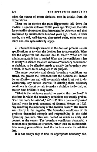130 THE EFFECTIVE EXECUTIVE
when the course of events deviates, even in details, from his
expectations.
These are in essence the rules Hippocrates laid down for
medicaldiagnosis wellover2,000 years ago.They arethe rules
for scientific observation first formulated by Aristotleandthen
reaffirmed by Galileo three hundred years ago. These, in other
words, are old, well-known, time-tested rules, rules one can
learn and can systematically apply.
2. The second majorelement in the decision process is clear
specifications as to what the decision has to accomplish. What
are the objectives the decision has to reach? What are the
minimum goals it has to attain? What arethe conditions it has
to satisfy? In science theseareknown as"boundaryconditions."
A decision, to be effective, needs to satisfythe boundary con
ditions. It needs to be adequate to its purpose.
The more concisely and clearly boundary conditions are
stated, the greater the likelihood that the decision will indeed
be an effective one and will accomplish what it set out to do.
Conversely, any serious shortfall in defining these boundary
conditions is almost certain to make a decision ineffectual, no
matter how brilliant it may seem.
'What is the minimum neededto resolve this problem?" is
the formin which the boundary conditions areusuallyprobed.
"Can our needsbe satisfied," Alfred P. Sloanpresumablyasked
himself when he took command of General Motors in 1922,
"by removing the autonomy of the division heads?" His answer
was clearly in the negative. The boundary conditions of his
problem demanded strength and responsibility in the chief
operating positions. This was needed as much as unity and
control at the center. The boundary conditions demanded a
solution to a problem of structure,rather than an accommoda
tion among personalities. And this in turn made his solution
last.
It is not always easy to find the appropriate boundary con-
 
